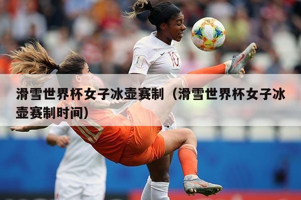 滑雪世界杯女子冰壶赛制(滑雪世界杯女子冰壶赛制时间)