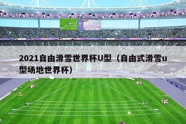 2021自由滑雪世界杯U型(自由式滑雪u型场地世界杯)