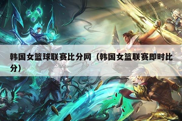 韩国女篮球联赛比分网(韩国女篮联赛即时比分)