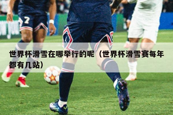 世界杯滑雪在哪举行的呢（世界杯滑雪赛每年都有几站）