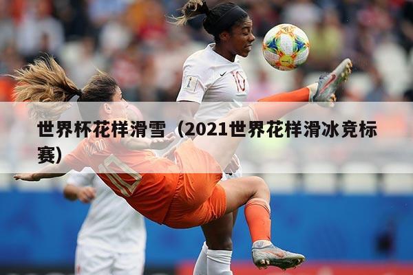 世界杯花样滑雪（2021世界花样滑冰竞标赛）