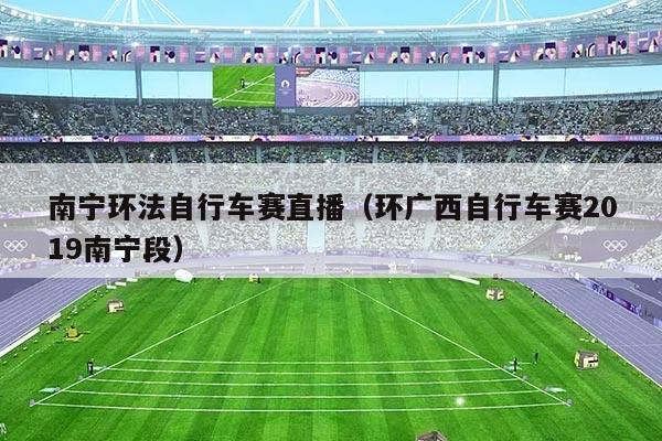 南宁环法自行车赛直播（环广西自行车赛2019南宁段）