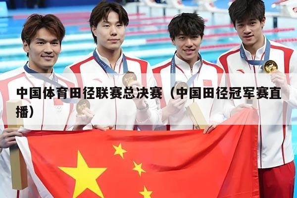 中国体育田径联赛总决赛（中国田径冠军赛直播）
