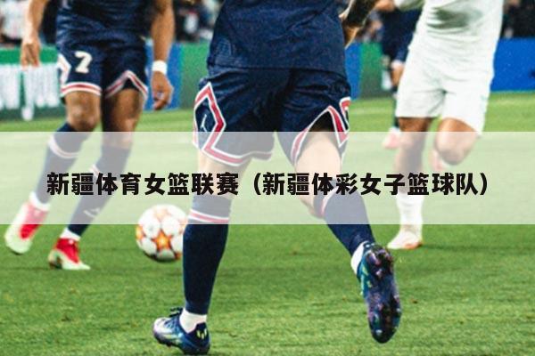 新疆体育女篮联赛（新疆体彩女子篮球队）