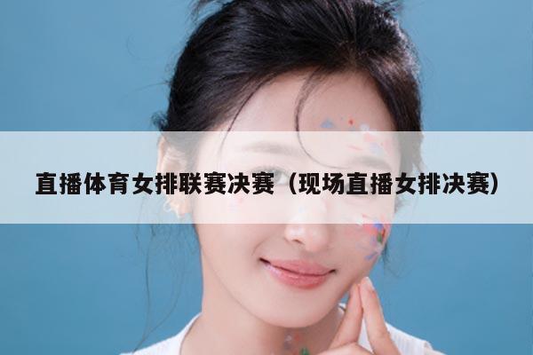 直播体育女排联赛决赛（现场直播女排决赛）