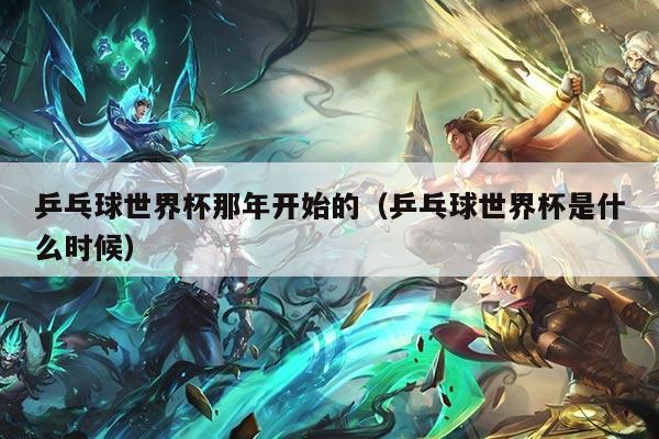 乒乓球世界杯那年开始的（乒乓球世界杯是什么时候）