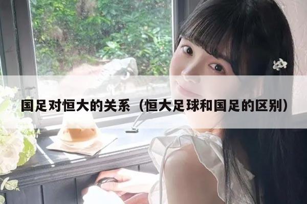 国足对恒大的关系（恒大足球和国足的区别）