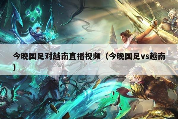 今晚国足对越南直播视频（今晚国足vs越南）