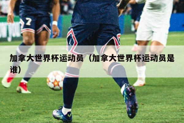 加拿大世界杯运动员（加拿大世界杯运动员是谁）